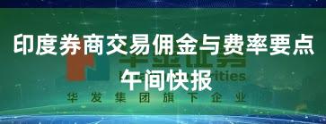 印度券商交易佣金与费率要点 午间快报