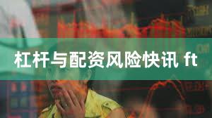 杠杆与配资风险快讯 ft