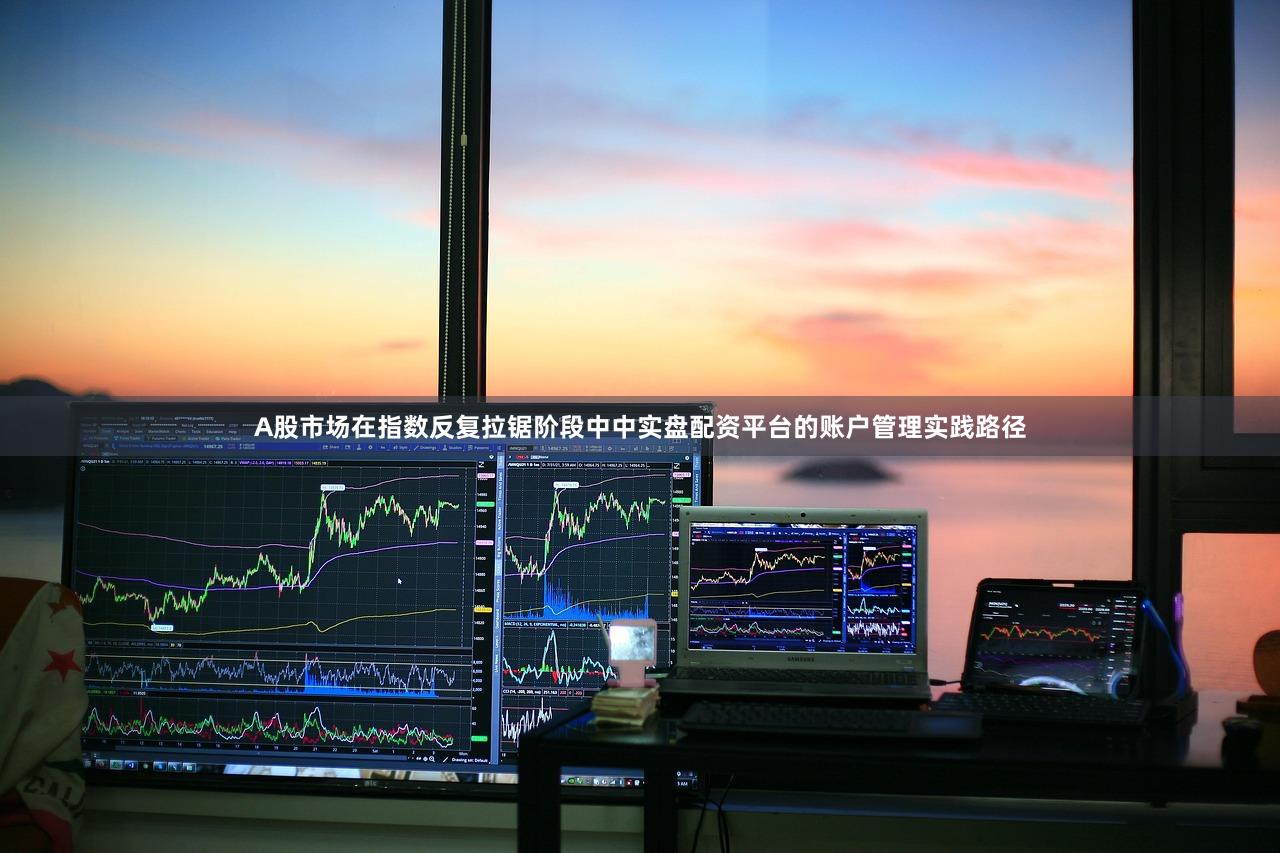 A股市场在指数反复拉锯阶段中中实盘配资平台的账户管理实践路径