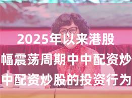 2025年以来港股市场在宽幅震荡周期中中配资炒股的投资行为趋