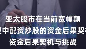 亚太股市在当前宽幅颠簸周期里中配资炒股的资金后果契机与挑战