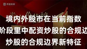 境内外股市在当前指数反复拉锯阶段里中配资炒股的合规边界新特征