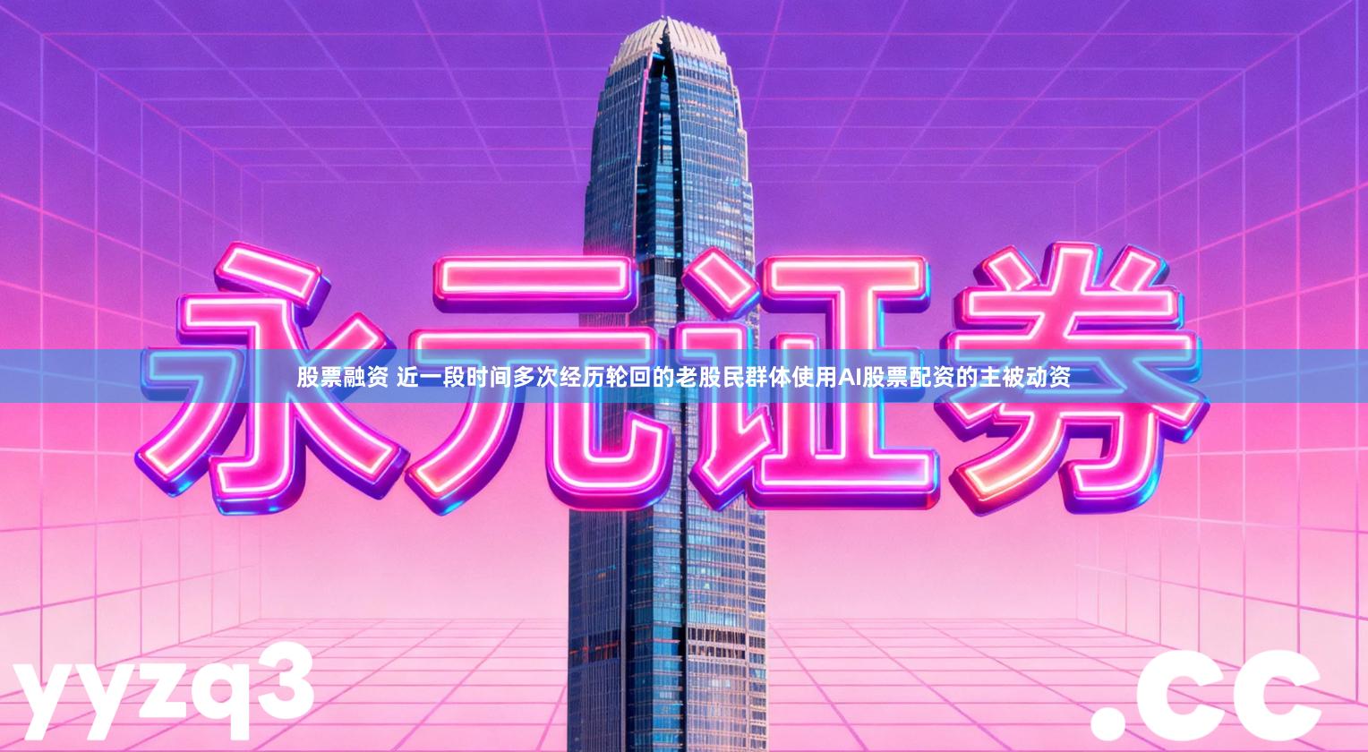 股票融资 近一段时间多次经历轮回的老股民群体使用AI股票配资的主被动资
