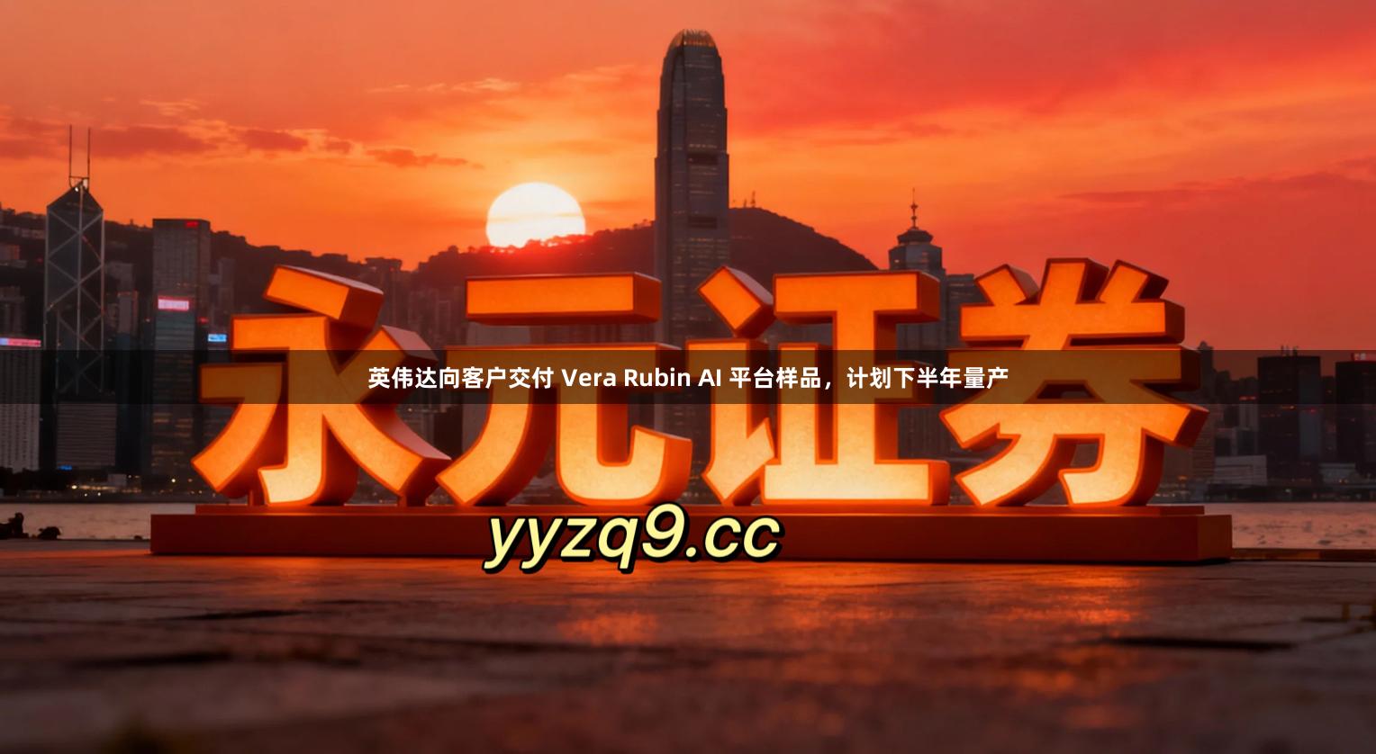 英伟达向客户交付 Vera Rubin AI 平台样品，计划下半年量产